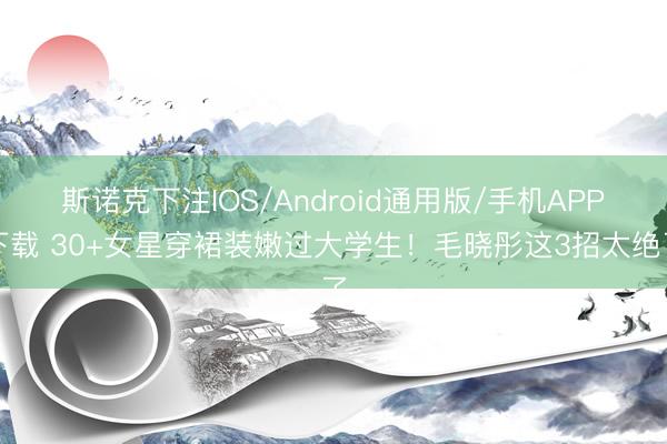 斯诺克下注IOS/Android通用版/手机APP下载 30+女星穿裙装嫩过大学生！毛晓彤这3招太绝了