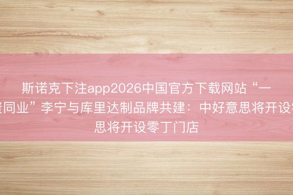 斯诺克下注app2026中国官方下载网站 “一世的合资同业” 李宁与库里达制品牌共建:中好意思将开设零丁门店