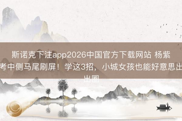 斯诺克下注app2026中国官方下载网站 杨紫新考中侧马尾刷屏！学这3招，小城女孩也能好意思出圈