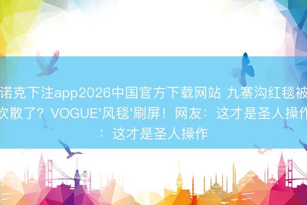 斯诺克下注app2026中国官方下载网站 九寨沟红毯被风吹散了？VOGUE'风毯'刷屏！网友：这才是圣人操作