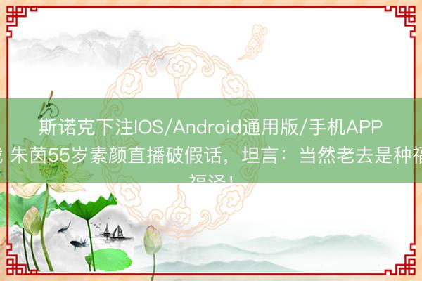 斯诺克下注IOS/Android通用版/手机APP下载 朱茵55岁素颜直播破假话，坦言：当然老去是种福泽！