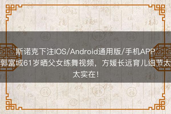 斯诺克下注IOS/Android通用版/手机APP下载 郭富城61岁晒父女练舞视频，方媛长远育儿细节太实在！