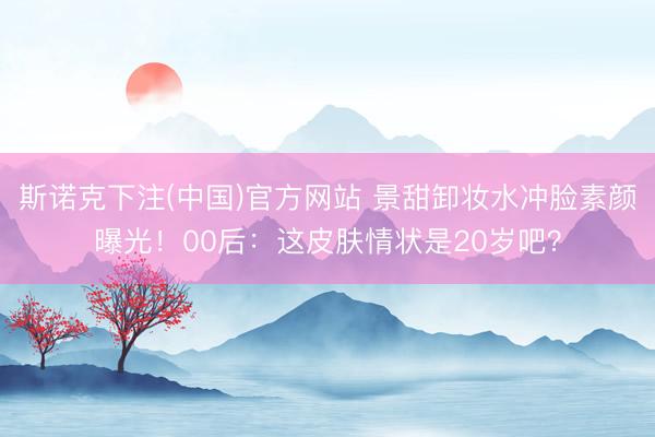 斯诺克下注(中国)官方网站 景甜卸妆水冲脸素颜曝光！00后：这皮肤情状是20岁吧？