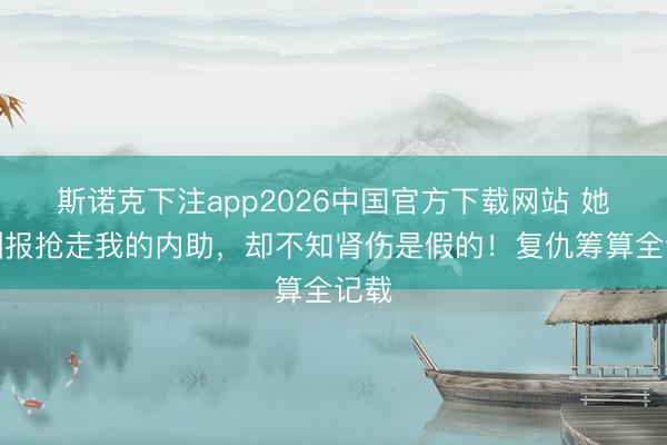 斯诺克下注app2026中国官方下载网站 她为酬报抢走我的内助，却不知肾伤是假的！复仇筹算全记载
