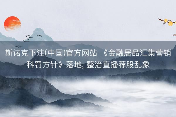 斯诺克下注(中国)官方网站 《金融居品汇集营销科罚方针》落地， 整治直播荐股乱象