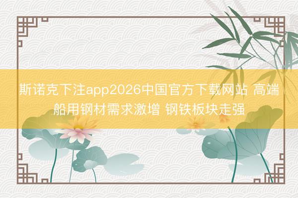 斯诺克下注app2026中国官方下载网站 高端船用钢材需求激增 钢铁板块走强