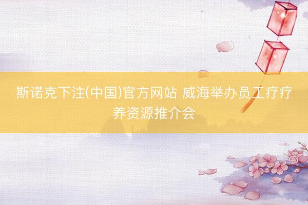 斯诺克下注(中国)官方网站 威海举办员工疗疗养资源推介会