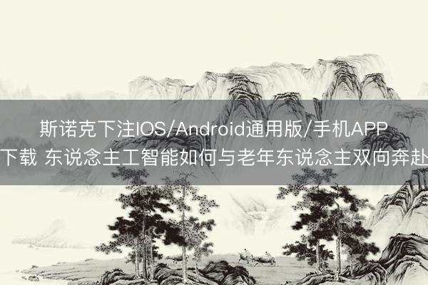 斯诺克下注IOS/Android通用版/手机APP下载 东说念主工智能如何与老年东说念主双向奔赴