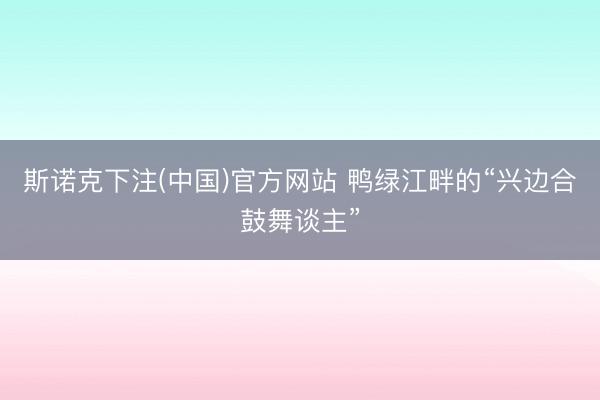斯诺克下注(中国)官方网站 鸭绿江畔的“兴边合鼓舞谈主”