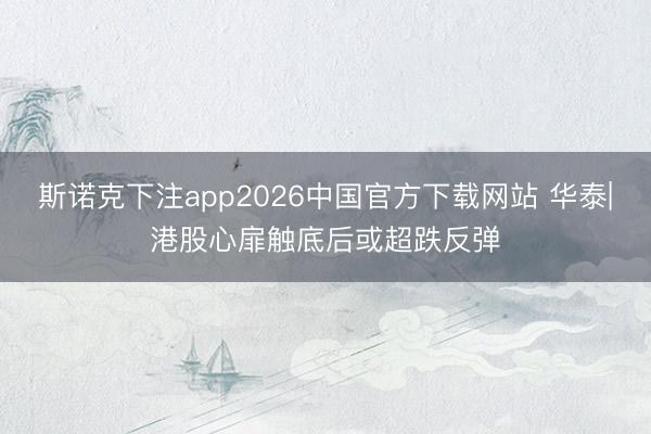 斯诺克下注app2026中国官方下载网站 华泰|港股心扉触底后或超跌反弹