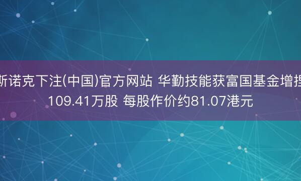 斯诺克下注(中国)官方网站 华勤技能获富国基金增捏109.41万股 每股作价约81.07港元