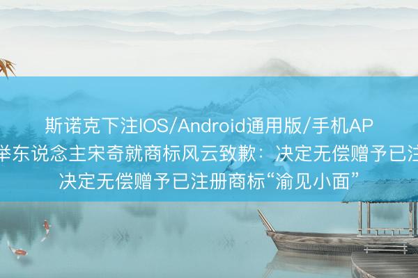 斯诺克下注IOS/Android通用版/手机APP下载 碰见小面创举东说念主宋奇就商标风云致歉：决定无偿赠予已注册商标“渝见小面”