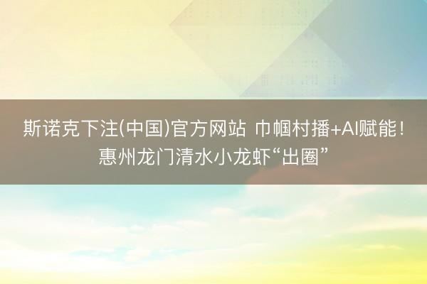 斯诺克下注(中国)官方网站 巾帼村播+AI赋能！惠州龙门清水小龙虾“出圈”