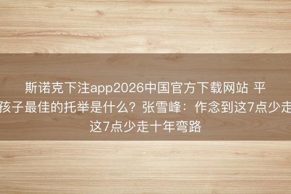 斯诺克下注app2026中国官方下载网站 平素家庭给孩子最佳的托举是什么？张雪峰：作念到这7点少走十年弯路