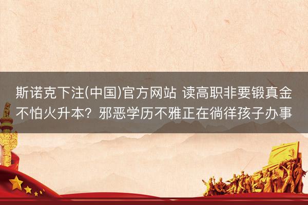 斯诺克下注(中国)官方网站 读高职非要锻真金不怕火升本?邪恶学历不雅正在徜徉孩子办事