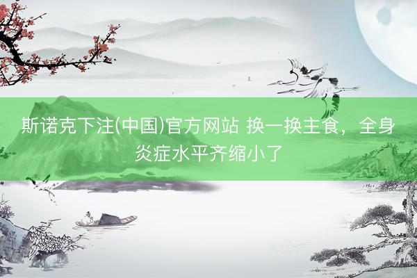 斯诺克下注(中国)官方网站 换一换主食，全身炎症水平齐缩小了