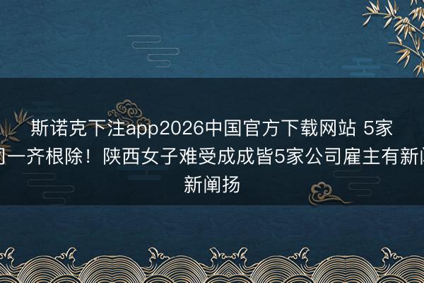 斯诺克下注app2026中国官方下载网站 5家公司一齐根除！陕西女子难受成成皆5家公司雇主有新阐扬