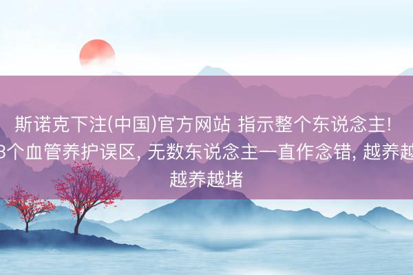 斯诺克下注(中国)官方网站 指示整个东说念主! 这3个血管养护误区， 无数东说念主一直作念错， 越养越堵